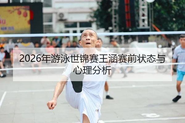 2026年游泳世锦赛王涵赛前状态与心理分析