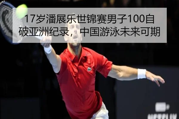 17岁潘展乐世锦赛男子100自破亚洲纪录，中国游泳未来可期