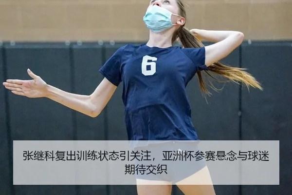 张继科复出训练状态引关注，亚洲杯参赛悬念与球迷期待交织